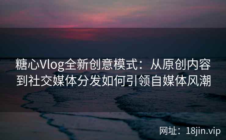 糖心Vlog全新创意模式：从原创内容到社交媒体分发如何引领自媒体风潮