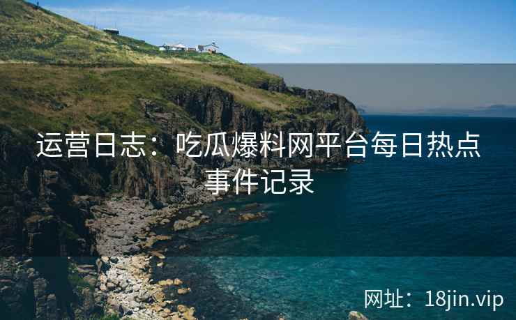 运营日志：吃瓜爆料网平台每日热点事件记录