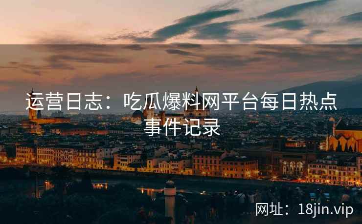 运营日志：吃瓜爆料网平台每日热点事件记录