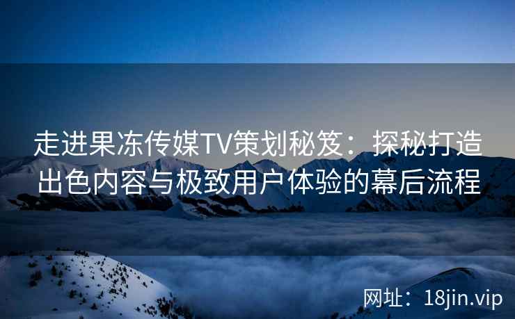 走进果冻传媒TV策划秘笈：探秘打造出色内容与极致用户体验的幕后流程