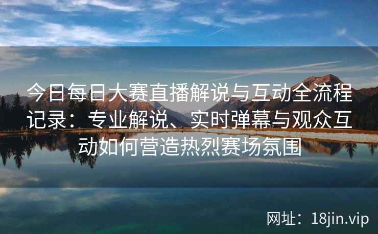 今日每日大赛直播解说与互动全流程记录：专业解说、实时弹幕与观众互动如何营造热烈赛场氛围