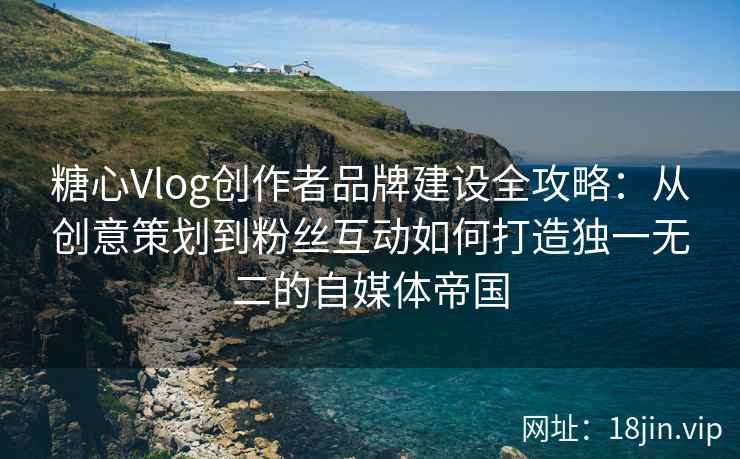 糖心Vlog创作者品牌建设全攻略：从创意策划到粉丝互动如何打造独一无二的自媒体帝国