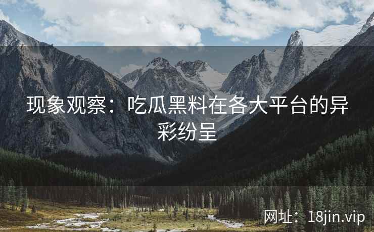 现象观察：吃瓜黑料在各大平台的异彩纷呈