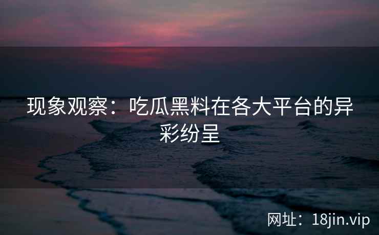 现象观察：吃瓜黑料在各大平台的异彩纷呈