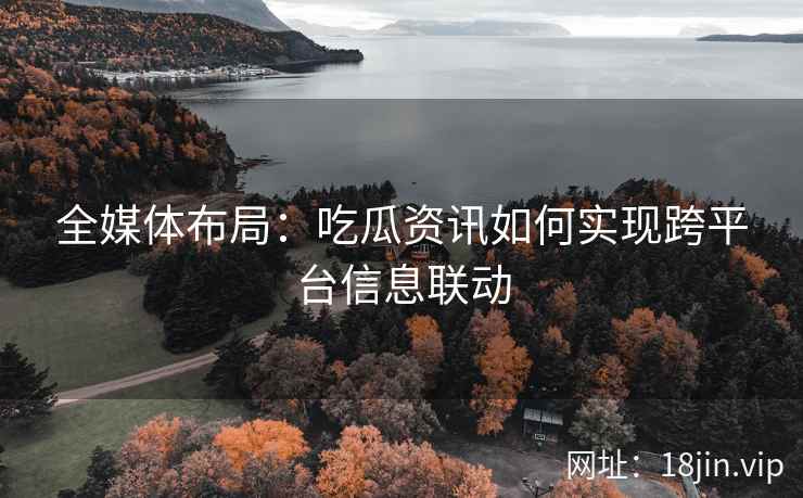 全媒体布局：吃瓜资讯如何实现跨平台信息联动