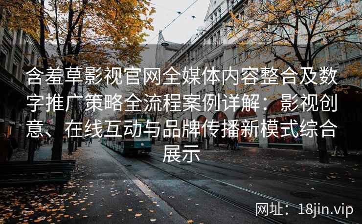 含羞草影视官网全媒体内容整合及数字推广策略全流程案例详解：影视创意、在线互动与品牌传播新模式综合展示