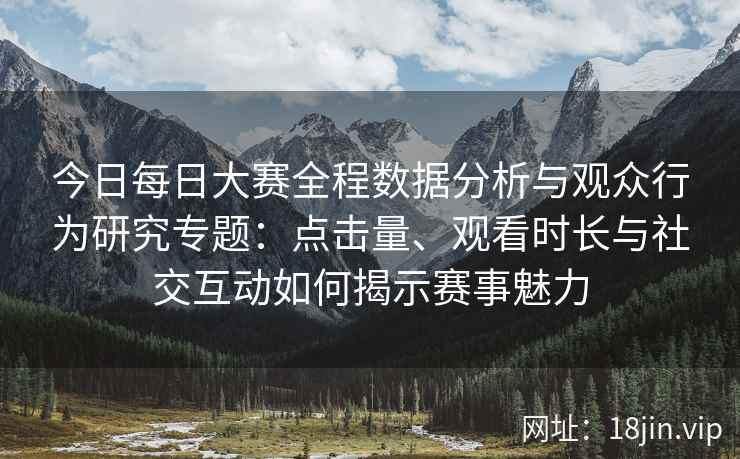 今日每日大赛全程数据分析与观众行为研究专题：点击量、观看时长与社交互动如何揭示赛事魅力