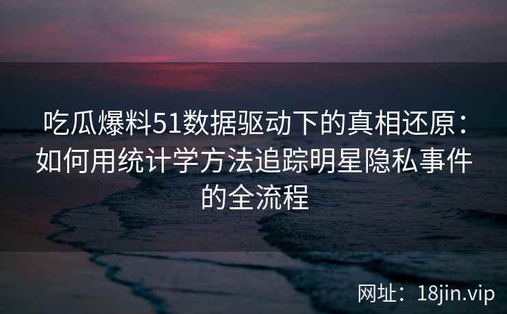 吃瓜爆料51数据驱动下的真相还原：如何用统计学方法追踪明星隐私事件的全流程
