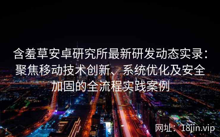 含羞草安卓研究所最新研发动态实录：聚焦移动技术创新、系统优化及安全加固的全流程实践案例