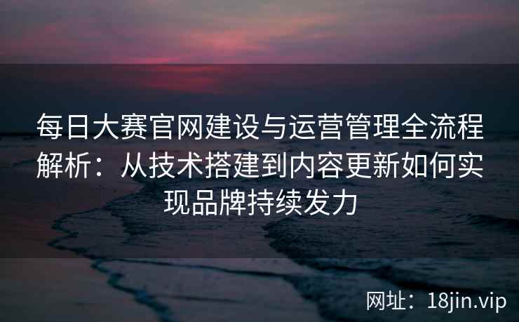 每日大赛官网建设与运营管理全流程解析：从技术搭建到内容更新如何实现品牌持续发力