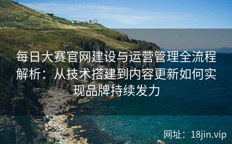 每日大赛官网建设与运营管理全流程解析：从技术搭建到内容更新如何实现品牌持续发力