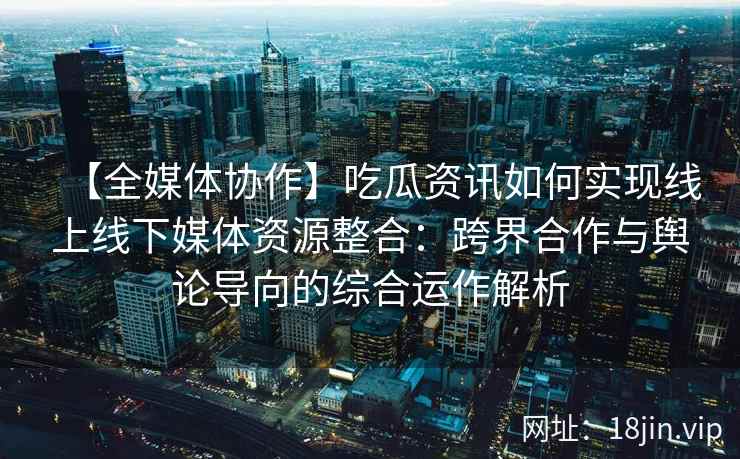 【全媒体协作】吃瓜资讯如何实现线上线下媒体资源整合：跨界合作与舆论导向的综合运作解析