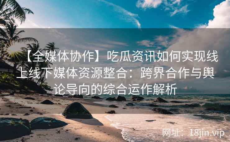 【全媒体协作】吃瓜资讯如何实现线上线下媒体资源整合：跨界合作与舆论导向的综合运作解析