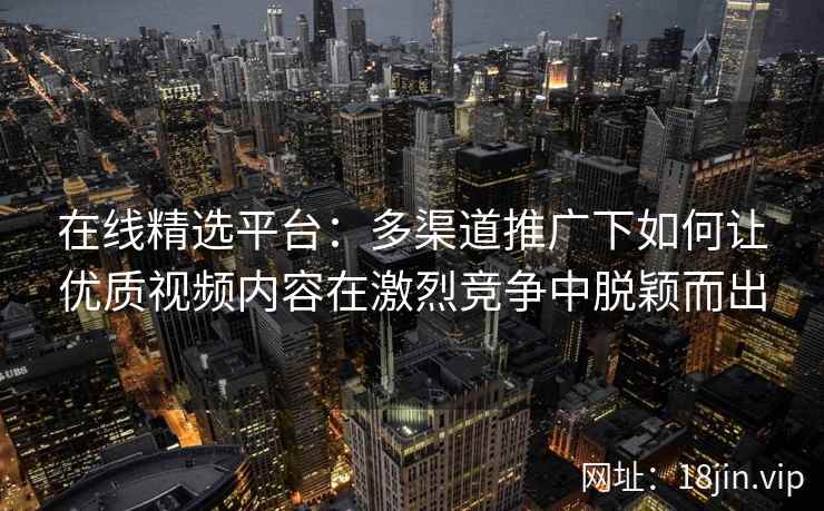 在线精选平台：多渠道推广下如何让优质视频内容在激烈竞争中脱颖而出