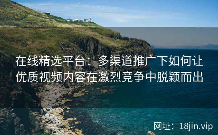 在线精选平台：多渠道推广下如何让优质视频内容在激烈竞争中脱颖而出