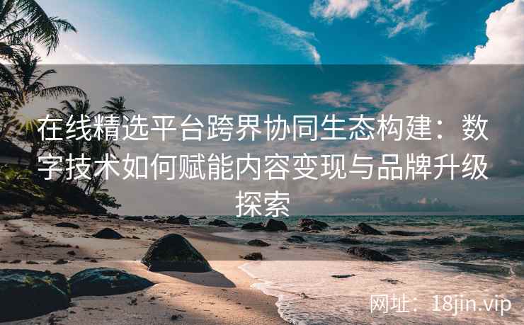 在线精选平台跨界协同生态构建：数字技术如何赋能内容变现与品牌升级探索