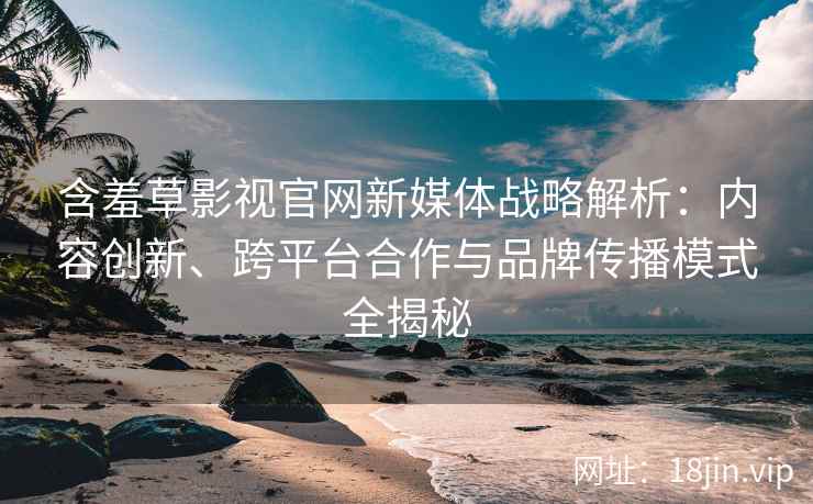 含羞草影视官网新媒体战略解析：内容创新、跨平台合作与品牌传播模式全揭秘
