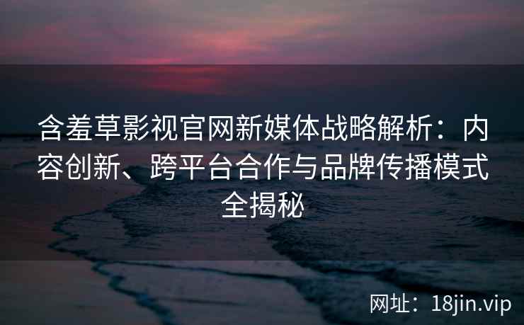 含羞草影视官网新媒体战略解析：内容创新、跨平台合作与品牌传播模式全揭秘