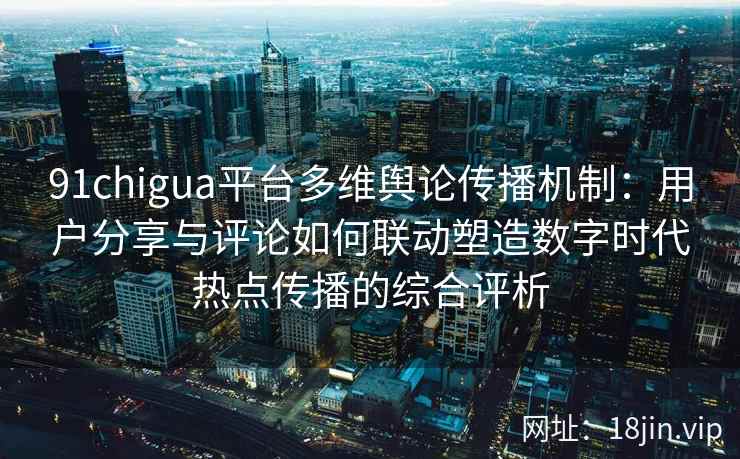 91chigua平台多维舆论传播机制：用户分享与评论如何联动塑造数字时代热点传播的综合评析