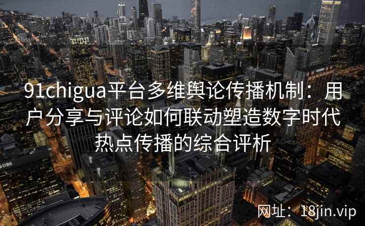 91chigua平台多维舆论传播机制：用户分享与评论如何联动塑造数字时代热点传播的综合评析