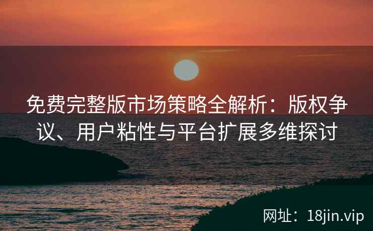 免费完整版市场策略全解析：版权争议、用户粘性与平台扩展多维探讨