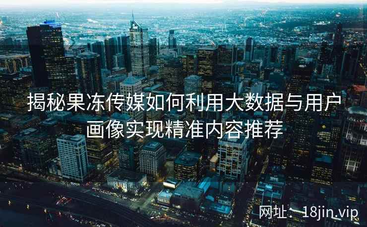 揭秘果冻传媒如何利用大数据与用户画像实现精准内容推荐