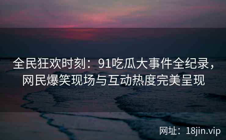 全民狂欢时刻：91吃瓜大事件全纪录，网民爆笑现场与互动热度完美呈现
