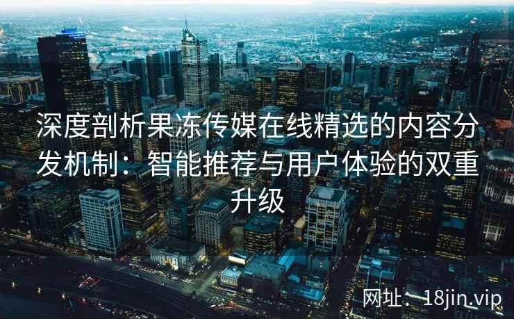 深度剖析果冻传媒在线精选的内容分发机制：智能推荐与用户体验的双重升级