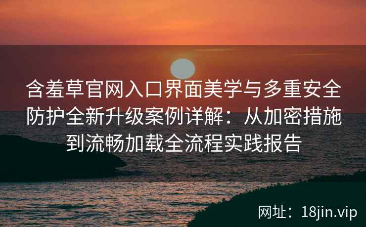 含羞草官网入口界面美学与多重安全防护全新升级案例详解：从加密措施到流畅加载全流程实践报告