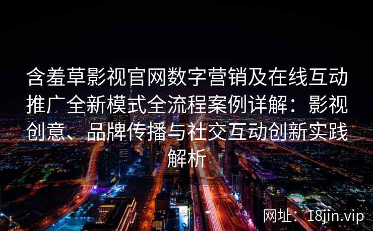 含羞草影视官网数字营销及在线互动推广全新模式全流程案例详解：影视创意、品牌传播与社交互动创新实践解析