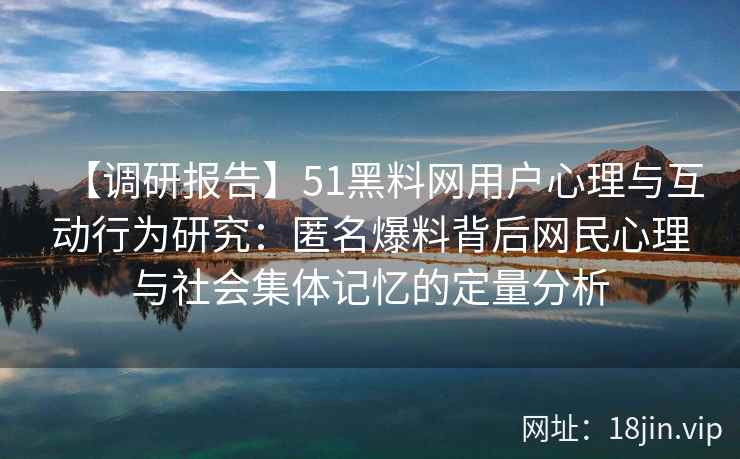 【调研报告】51黑料网用户心理与互动行为研究：匿名爆料背后网民心理与社会集体记忆的定量分析