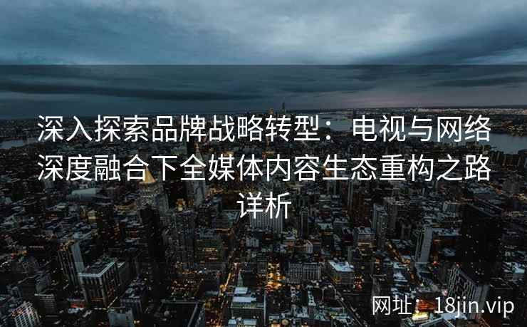 深入探索品牌战略转型：电视与网络深度融合下全媒体内容生态重构之路详析